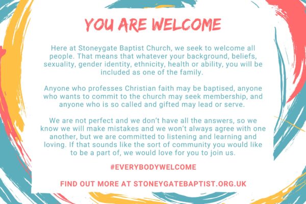 Image shows our statement of inclusion surrounded by brightly coloured splashes. Here at Stoneygate Baptist Church, we seek to welcome all people. That means that whatever your background, beliefs, sexuality, gender identity, ethnicity, health or ability, you will be included as one of the family. Anyone who professes Christian faith may be baptised, anyone who wants to commit to the church may seek membership, and anyone who is so called and gifted may lead or serve. We