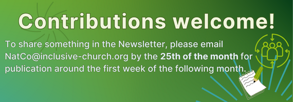 Contributions welcome! If you'd like to suggest something for the Newsletter, please email it to NatCo@inclusive-church.org by the 25th of the month for publication in the first week of the following month. Contact office@inclusive-chruch.org to add/remove details from the mailing list.